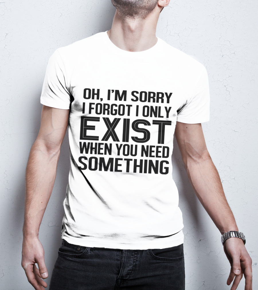 OH I'm Sorry I Forgot I Only Exist When You Need Something T-Shirt