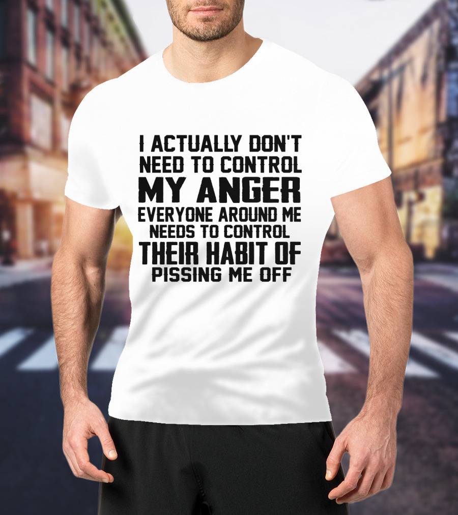 I Actually Don't Need To Control My Anger Everyone Around Me Needs To Control Their Habit Of Pissing Me Off T-Shirt