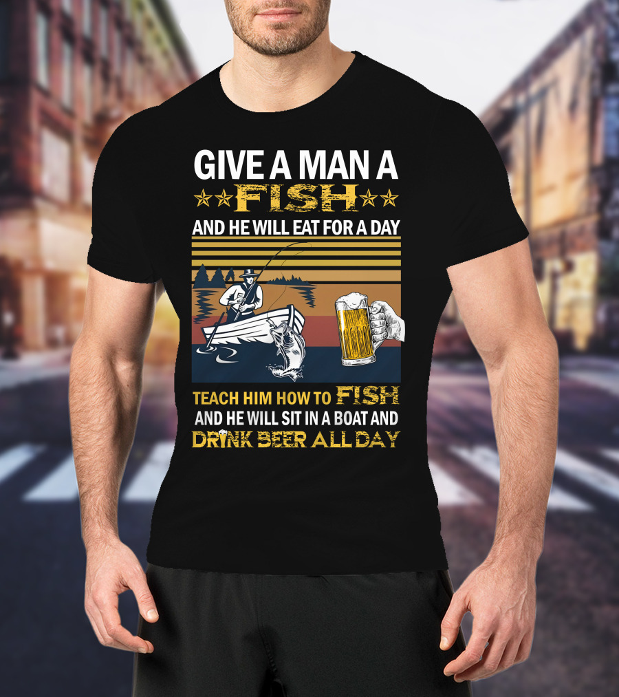 Give A Man A Fish And He Will Eat For A Day Teach Him How To Fish And He Will Sit In A Boat And Drink Beer All Day T-Shirt