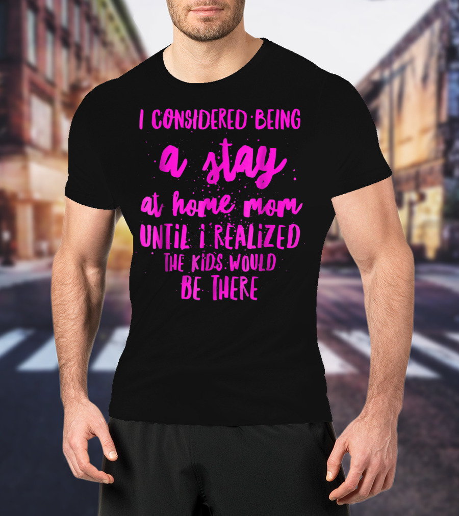 I Considered Being A Stay At Home Mom Until I Realized The Kids Would Be There T-Shirt