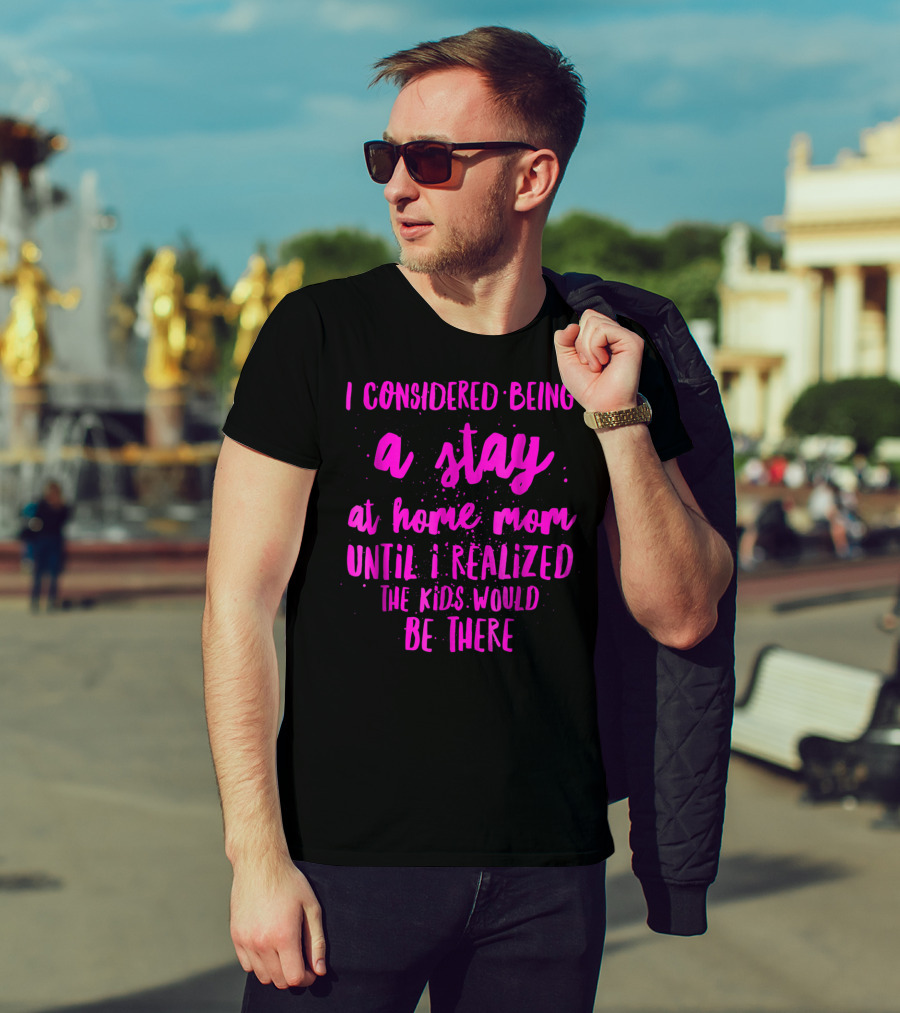 I Considered Being A Stay At Home Mom Until I Realized The Kids Would Be There T-Shirt
