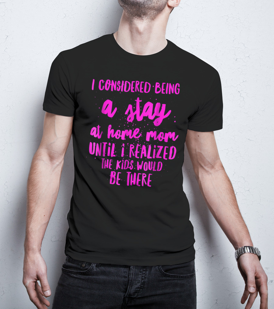 I Considered Being A Stay At Home Mom Until I Realized The Kids Would Be There T-Shirt