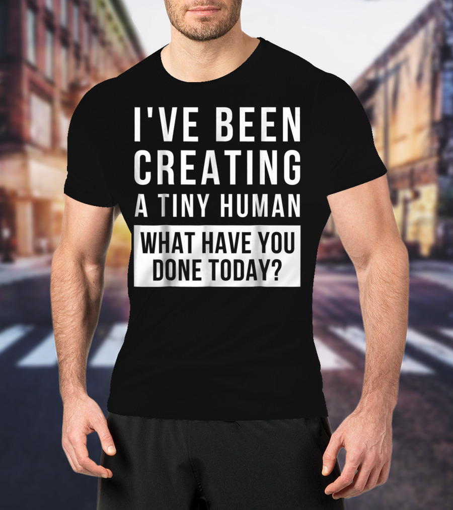 I've Been Creating A Tiny Human What Have You Done Today T-Shirt