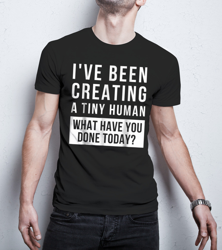 I've Been Creating A Tiny Human What Have You Done Today T-Shirt