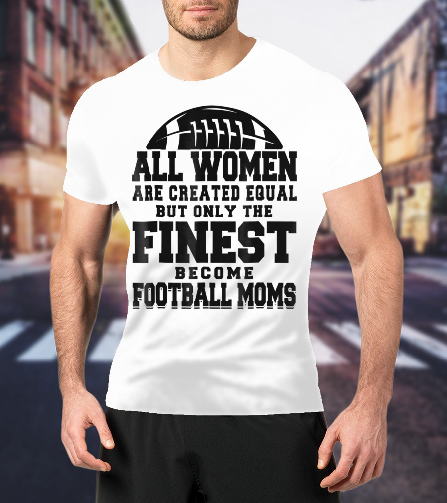 All Women Are Created Equal Only The Finest Become Football Moms T-Shirt