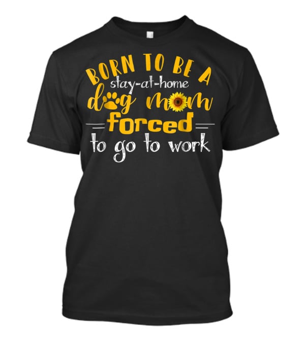 Born To Be A Stay-At-Home Dog Mom Sunflower Forced To Go To Work T-Shirt
