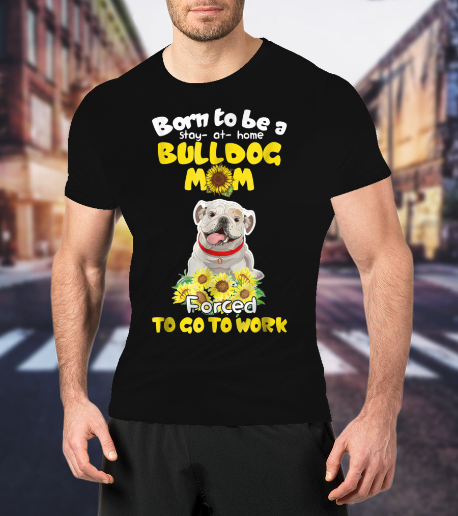 Born To Be A Stay-at-Home Bulldog Mom Forced To Go To Work Sunflower Bulldog Image T-Shirt