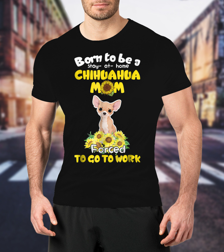 Born To Be A Stay-at-Home Chihuahua Mom Sunflower Forced To Go To Work T-Shirt