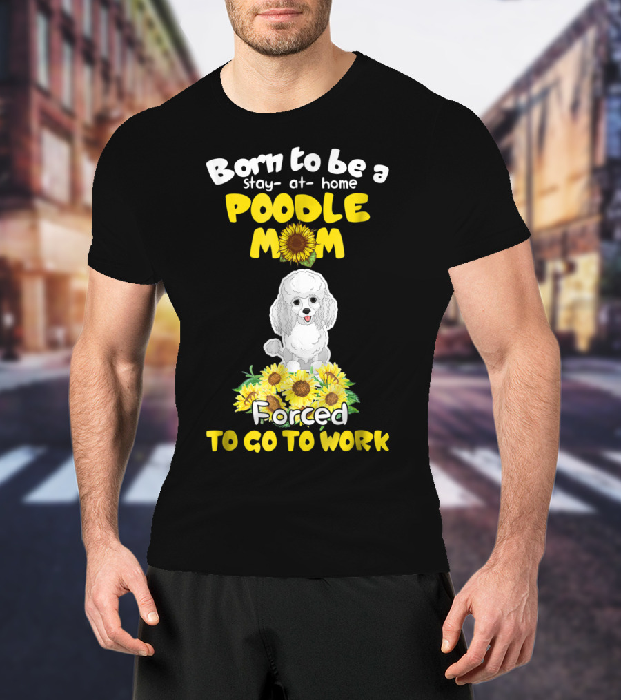 Born To Be A Stay At Home Poodle Mom Forced To Go To Work Sunflower Poodle T-Shirt