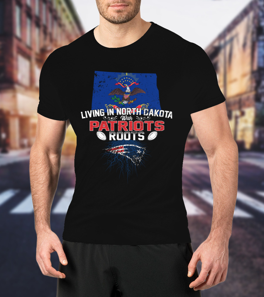 Living In North Dakota With Patriots Roots And New England Patriots T-Shirt