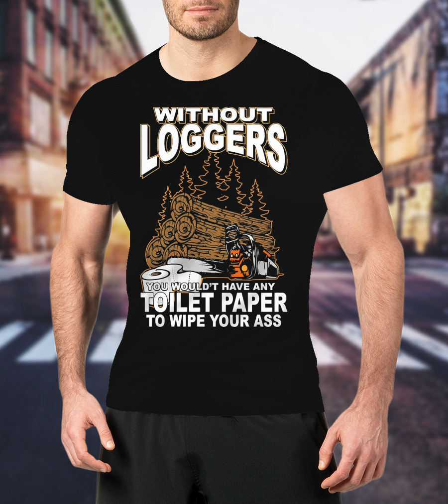 Without Loggers You Wouldn't Have Any Toilet Paper To Wipe Your Ass T-Shirt