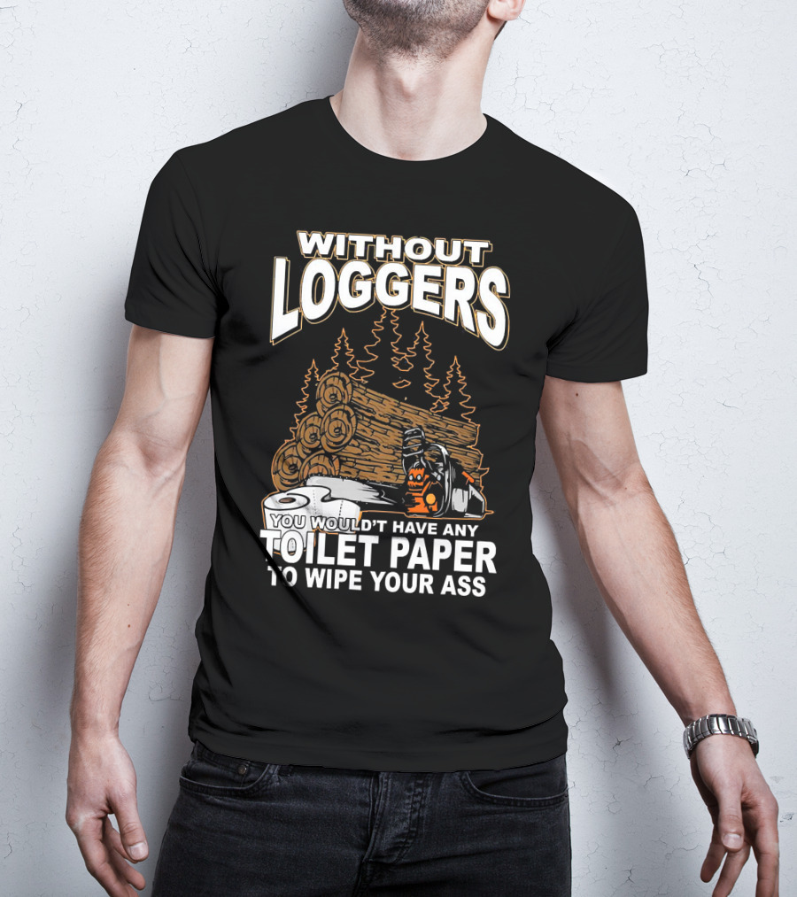 Without Loggers You Wouldn't Have Any Toilet Paper To Wipe Your Ass T-Shirt