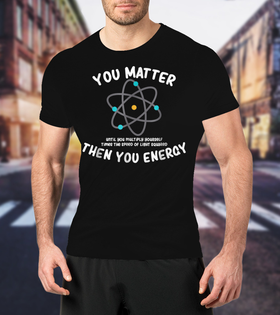 You Matter Until You Multiply Times Speed Of Light Squared Then You Energy Atom T-Shirt