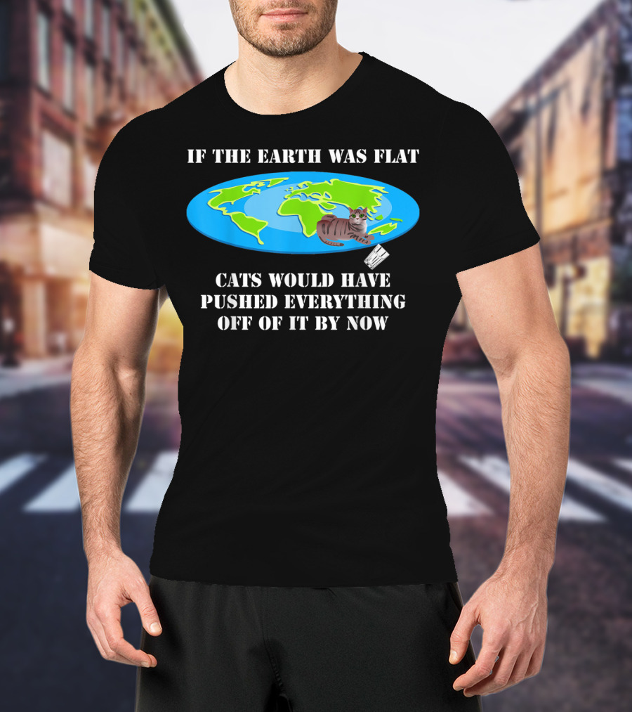 If The Earth Was Flat Cats Would Have Pushed Everything Off Of It By Now T-Shirt
