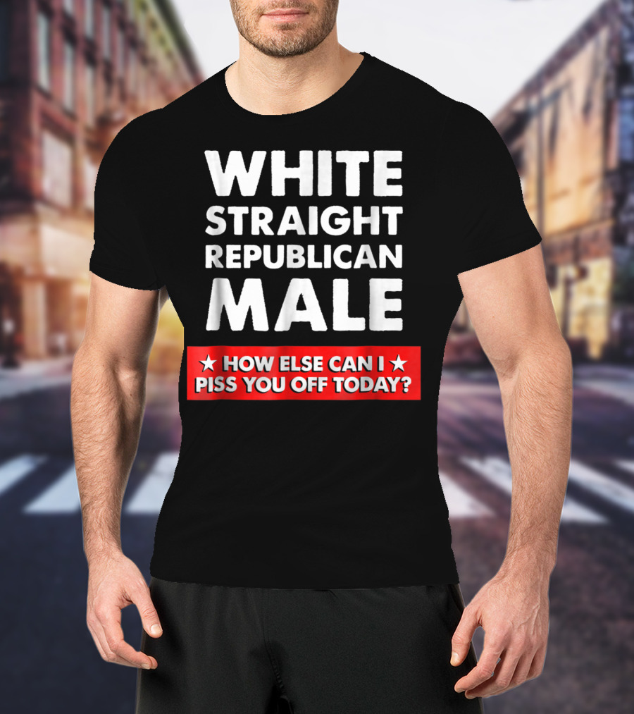White Straight Republican Male How Else Can I Piss You Off Today T-Shirt