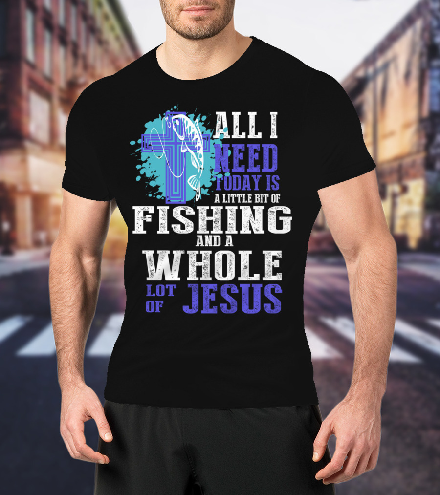 All I Need Today Is A Little Bit Of Fishing And A Whole Lot Of Jesus Christian Cross Faith T-Shirt