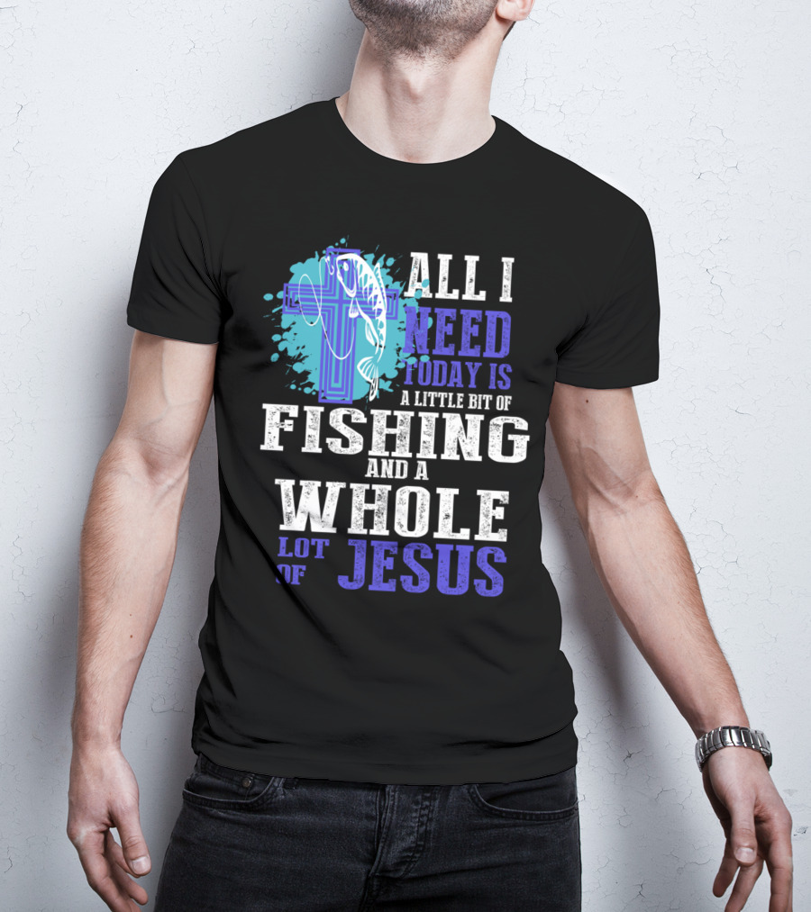 All I Need Today Is A Little Bit Of Fishing And A Whole Lot Of Jesus Christian Cross Faith T-Shirt