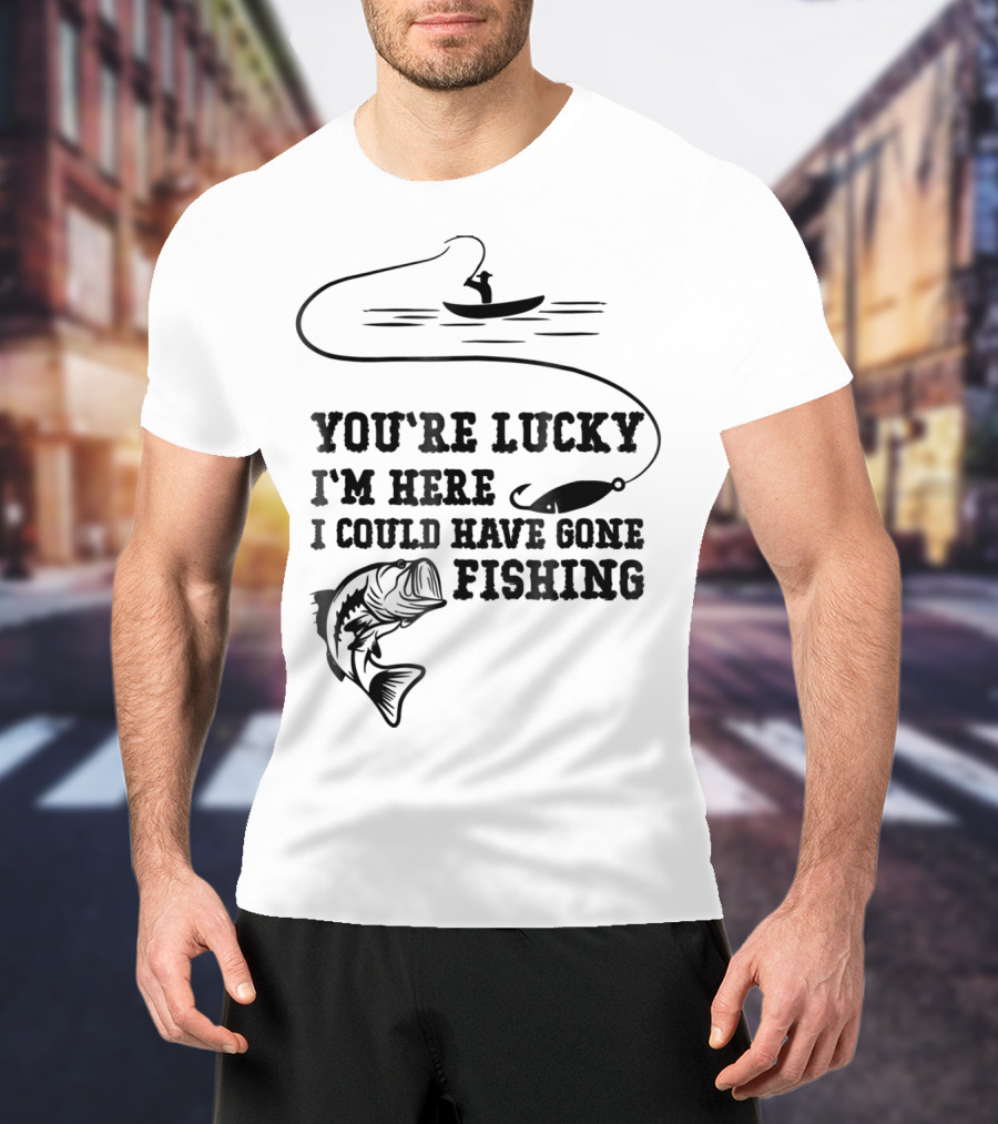 You're Lucky I'm Here I Could Have Gone Fishing T-Shirt