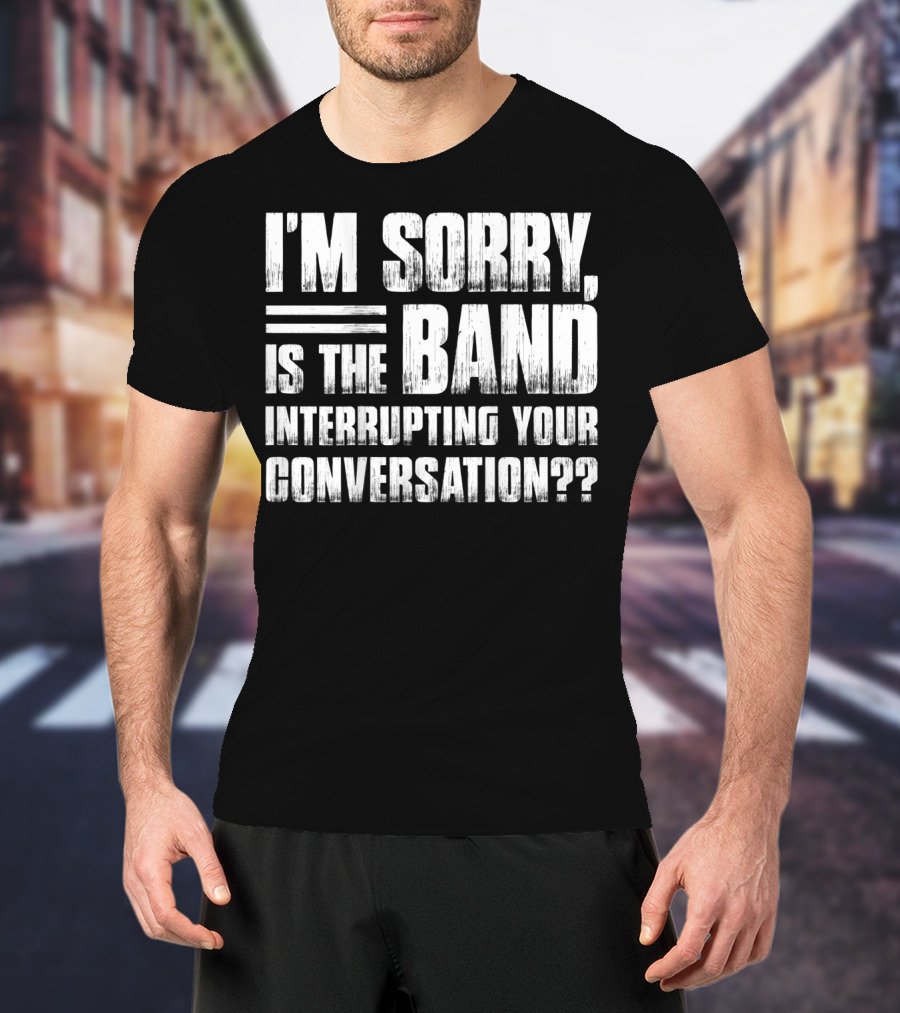 I'm Sorry Is The Band Interrupting Your Conversation?? T-Shirt