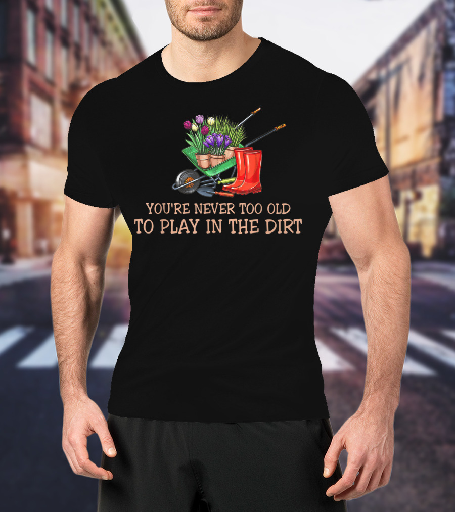 You're Never Too Old To Play In The Dirt Garden Boots Wheelbarrow Flowers T-Shirt