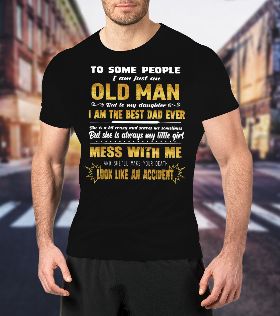 To Some People I Am Just An Old Man But To My Daughter I Am The Best Dad Ever Mess With Me And She'll Make Your Death Look Like An Accident T-Shirt