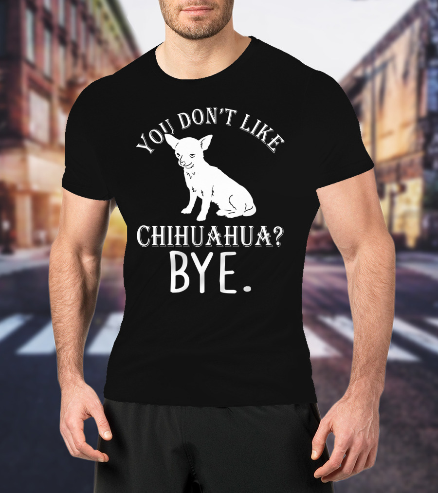 You Don't Like Chihuahua? Bye T-Shirt