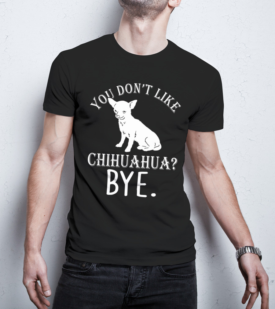 You Don't Like Chihuahua? Bye T-Shirt