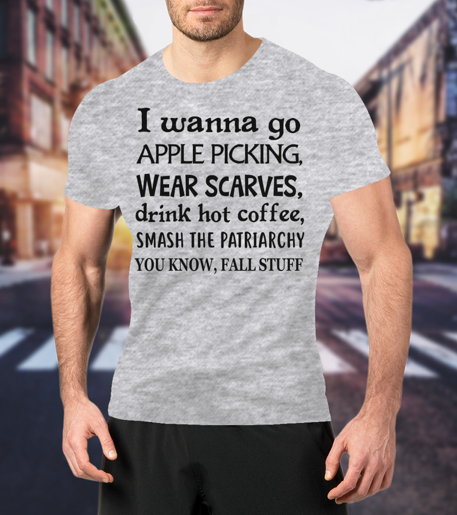 I Wanna Go Apple Picking Wear Scarves Drink Hot Coffee Smash The Patriarchy You Know Fall Stuff T-Shirt