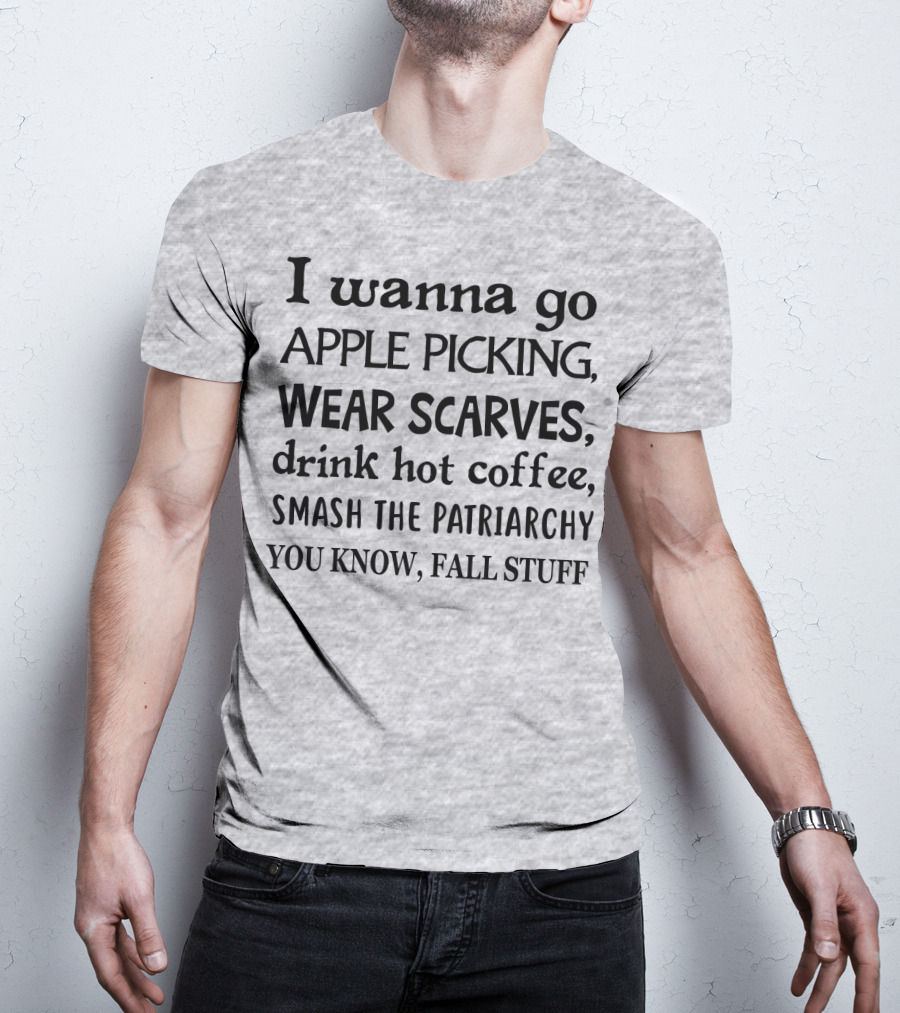 I Wanna Go Apple Picking Wear Scarves Drink Hot Coffee Smash The Patriarchy You Know Fall Stuff T-Shirt