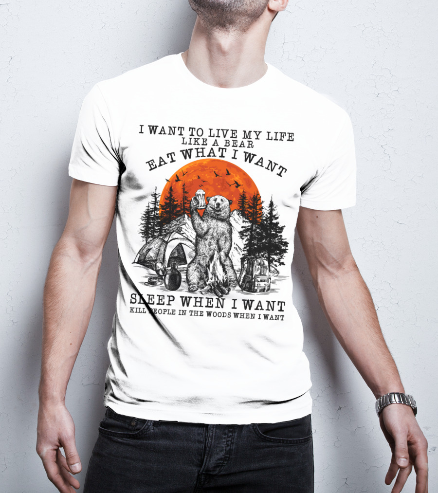 I Want To Live My Life Like A Bear Eat What I Want Sleep When I Want Kill People In The Woods When I Want T-Shirt