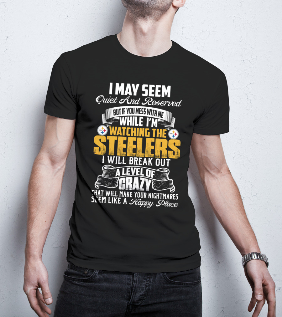 I May Seem Quiet And Reserved But If You Mess With Me While I'm Watching The Pittsburgh Steelers I Will Break Out A Level Of Crazy That Will Make Your Nightmares Seem Like A Happy Place T-Shirt