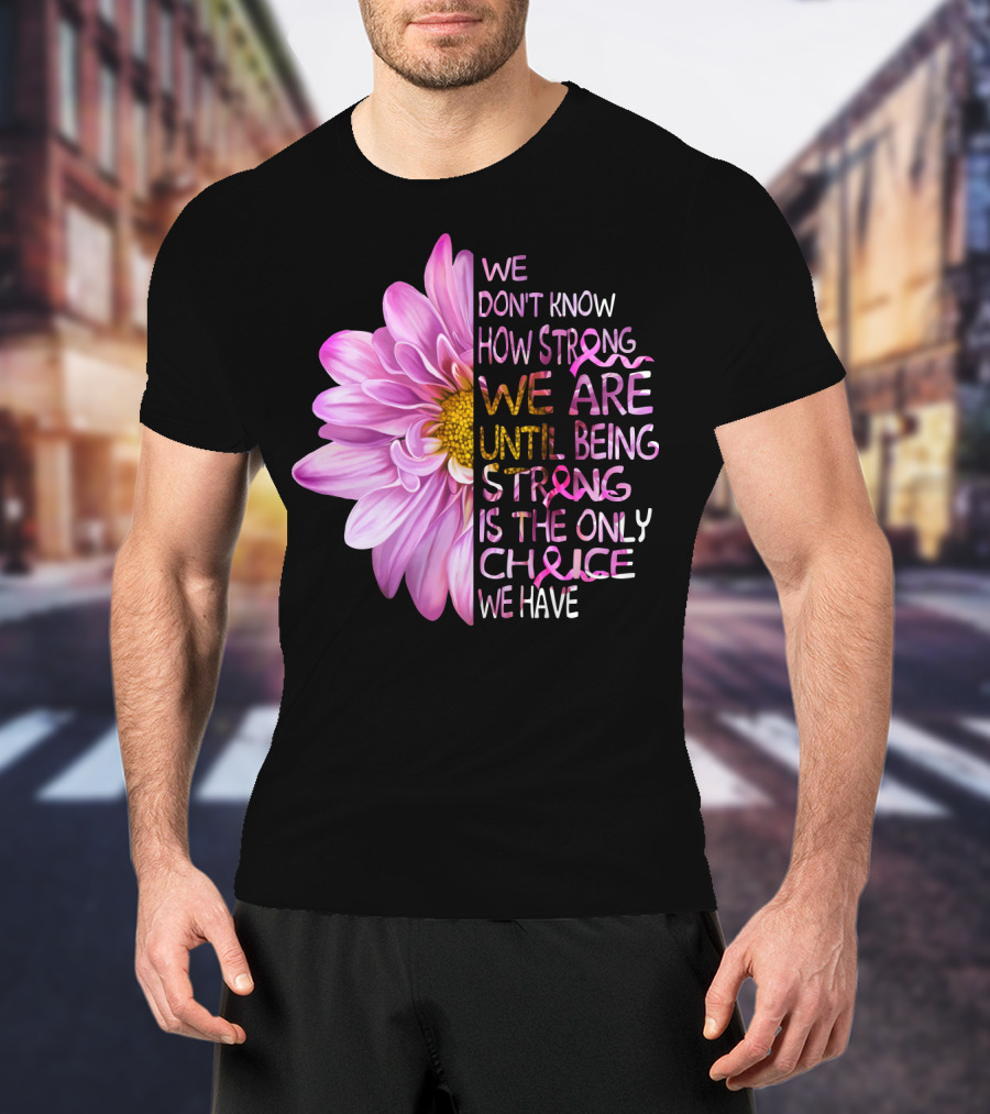 We Don't Know How Strong We Are Until Being Strong Is The Only Choice We Have Pink Flower T-Shirt