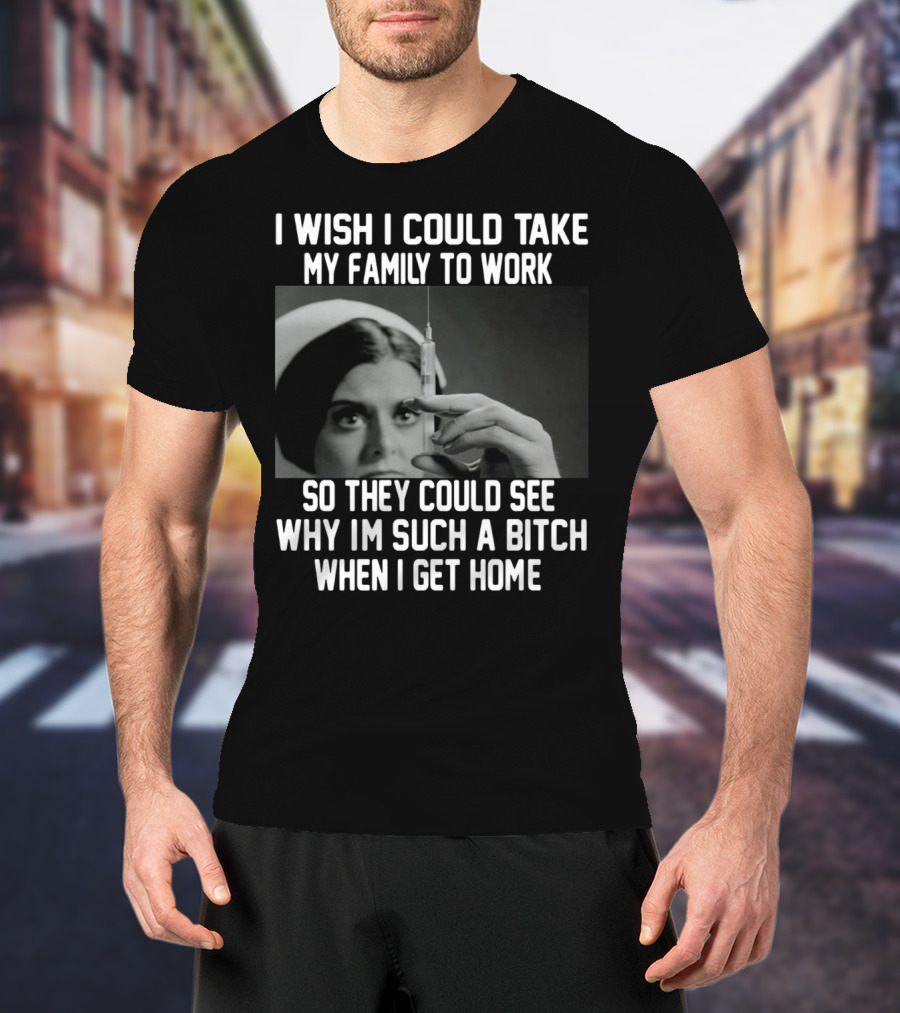 I Wish I Could Take My Family To Work So They Could See Why I'm Such A Bitch When I Get Home T-Shirt