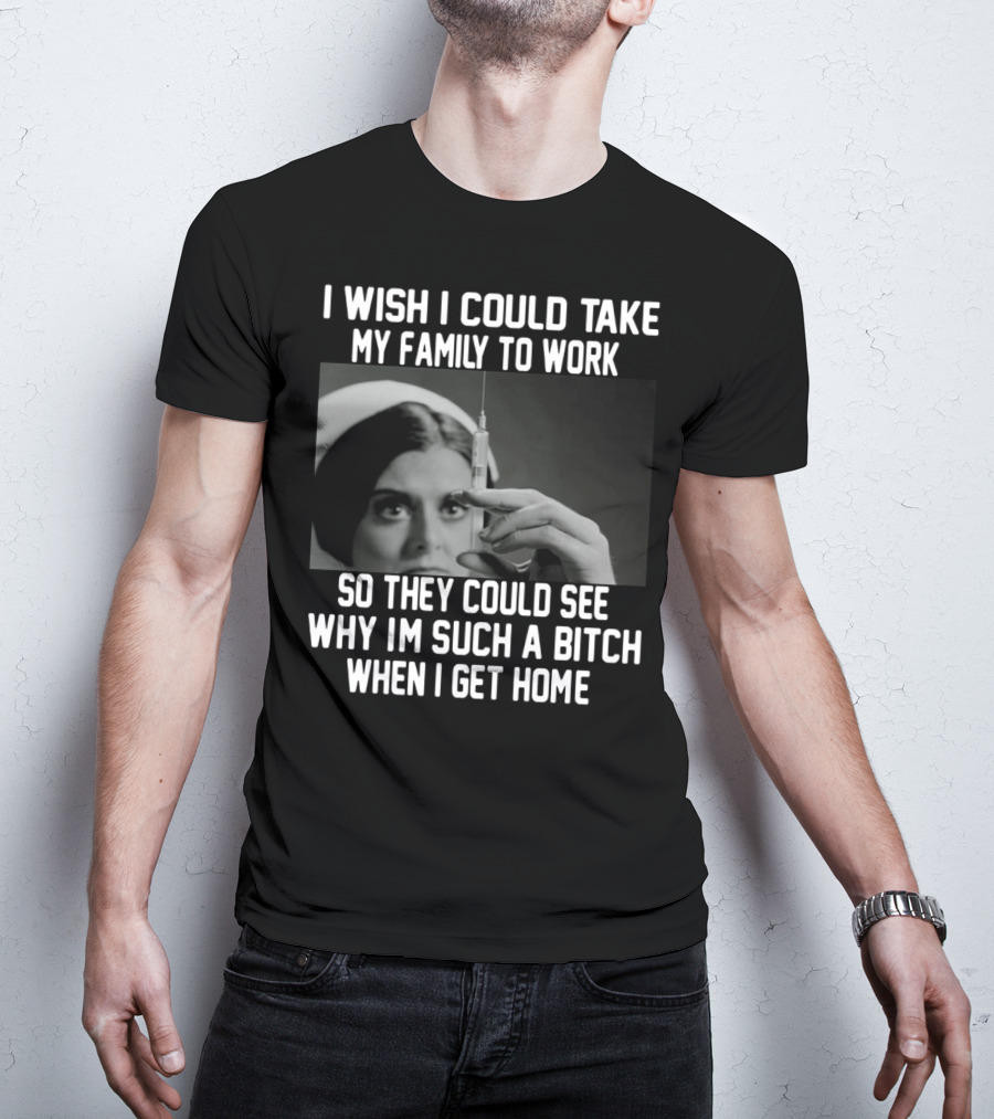 I Wish I Could Take My Family To Work So They Could See Why I'm Such A Bitch When I Get Home T-Shirt