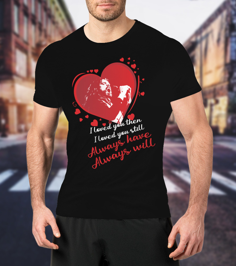 I Loved You Then I Loved You Still Always Have Always Will Heart Singer T-Shirt