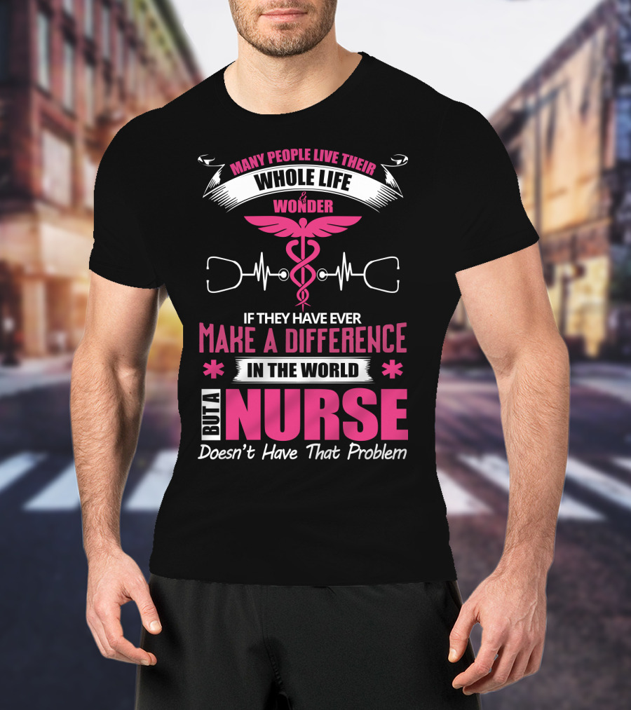 Many People Live Their Whole Life Wonder If They Have Ever Make A Difference But A Nurse Doesn't Have That Problem T-Shirt