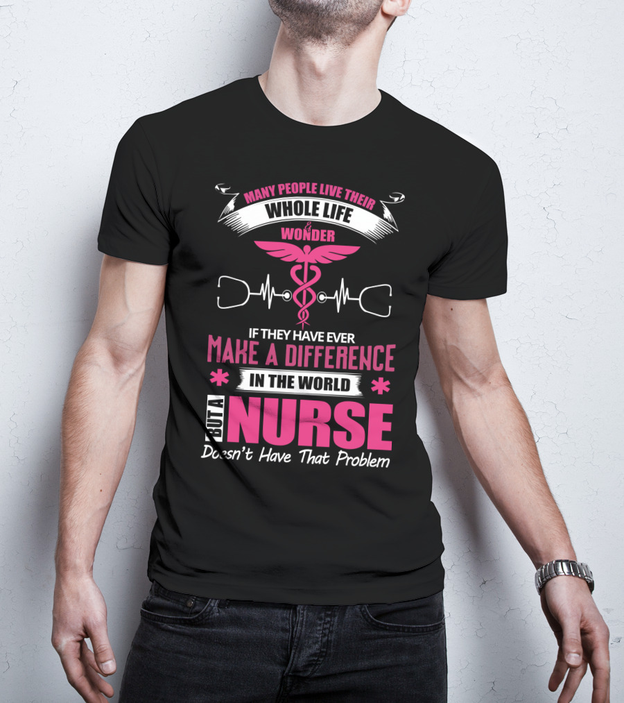 Many People Live Their Whole Life Wonder If They Have Ever Make A Difference But A Nurse Doesn't Have That Problem T-Shirt
