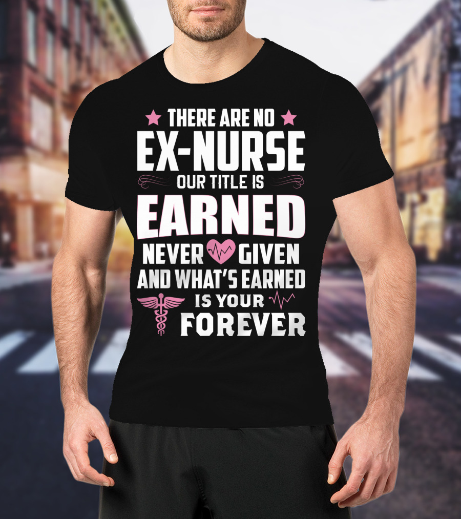 There Are No Ex-Nurse Our Title Is Earned Never Given And What's Earned Is Your Forever T-Shirt