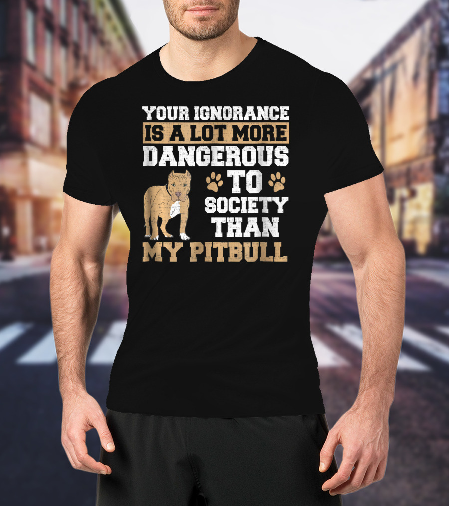 Your Ignorance Is A Lot More Dangerous To Society Than My Pitbull T-Shirt