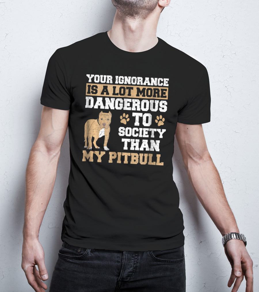 Your Ignorance Is A Lot More Dangerous To Society Than My Pitbull T-Shirt