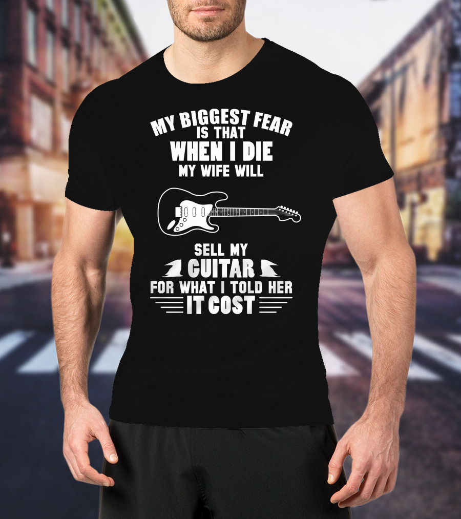 My Biggest Fear Is That When I Die My Wife Will Sell My Guitar For What I Told Her It Cost T-Shirt