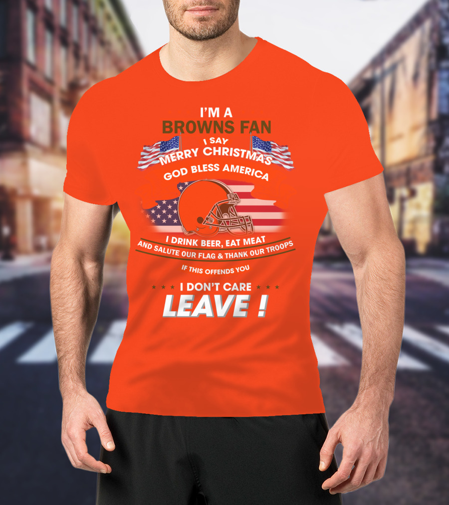 I'm A Browns Fan I Say Merry Christmas God Bless America I Drink Beer Eat Meat And Salute Our Flag & Thank Our Troops If This Offends You I Don't Care Leave T-Shirt