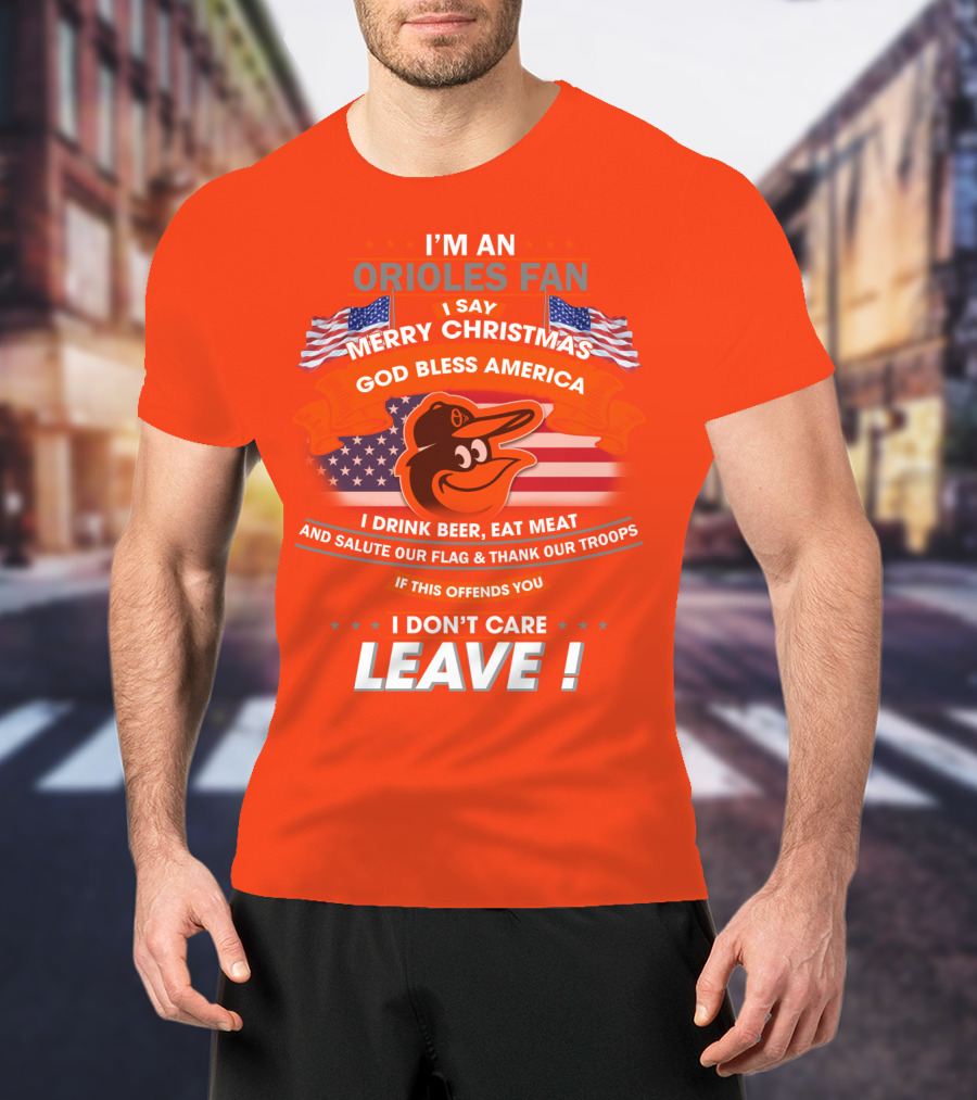 I'm An Orioles Fan I Say Merry Christmas God Bless America I Drink Beer Eat Meat And Salute Our Flag & Thank Our Troops If This Offends You I Don't Care Leave T-Shirt