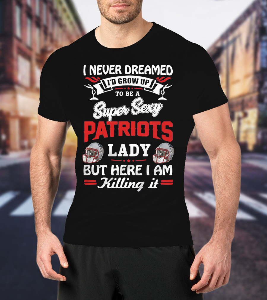 I Never Dreamed I'd Grow Up To Be A Super Sexy Patriots Lady But Here I Am Killing It T-Shirt