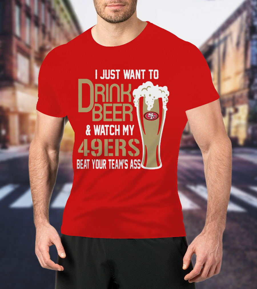 I Just Want To Drink Beer And Watch My 49ers Beat Your Team's Ass T-Shirt