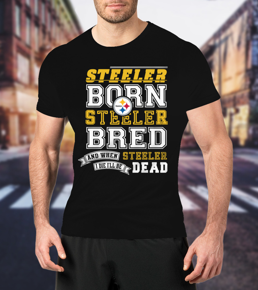 Steeler Born Steeler Bred When I Die I'll Be Dead Pittsburgh Steelers T-Shirt