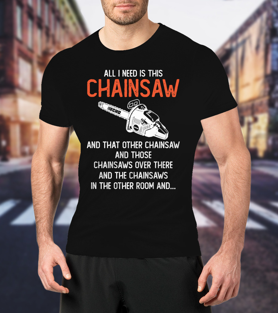All I Need Is This Echo Chainsaw And That Other Chainsaw And Those Chainsaws Over There And The Chainsaws In The Other Room And.. T-Shirt