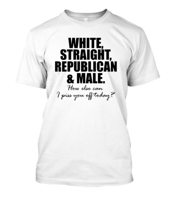 White Straight Republican And Male How Else Can I Piss You Off Today T-Shirt