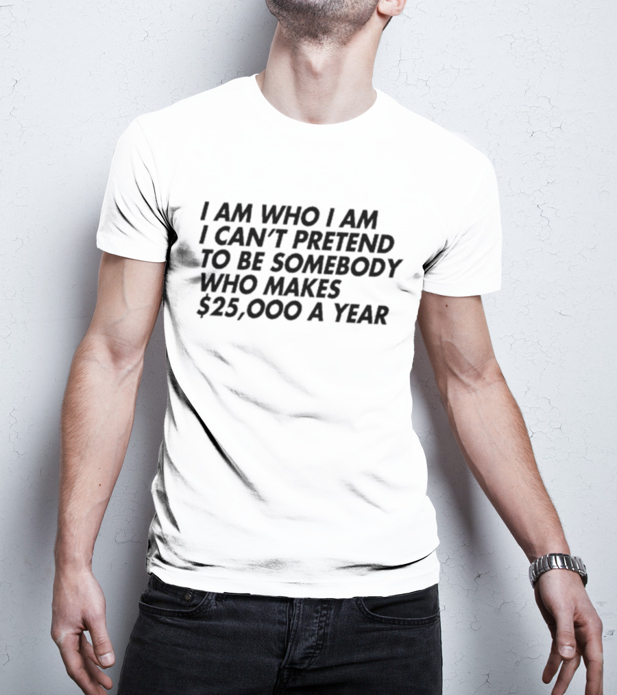 I Am Who I Am I Can’t Pretend To Be Somebody Who Makes $25,000 A Year T-Shirt