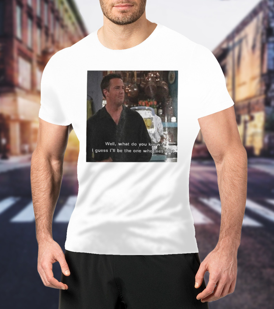 Chandler Bing Matthew Perry Friends Quote Well What Do You Know I Guess I'll Be The One Who Dies First T-Shirt